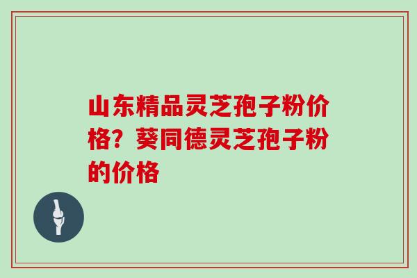 山东精品灵芝孢子粉价格？葵同德灵芝孢子粉的价格