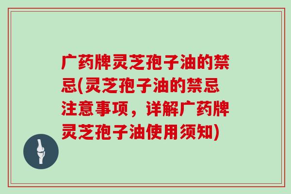 广药牌灵芝孢子油的禁忌(灵芝孢子油的禁忌注意事项，详解广药牌灵芝孢子油使用须知)