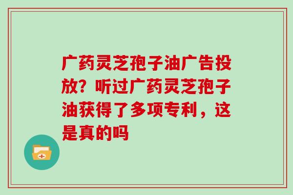 广药灵芝孢子油广告投放？听过广药灵芝孢子油获得了多项专利，这是真的吗