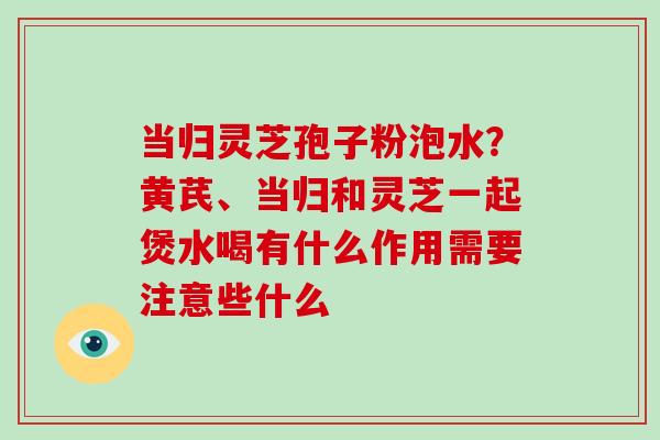 当归灵芝孢子粉泡水？黄芪、当归和灵芝一起煲水喝有什么作用需要注意些什么