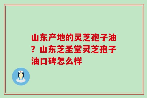 山东产地的灵芝孢子油？山东芝圣堂灵芝孢子油口碑怎么样