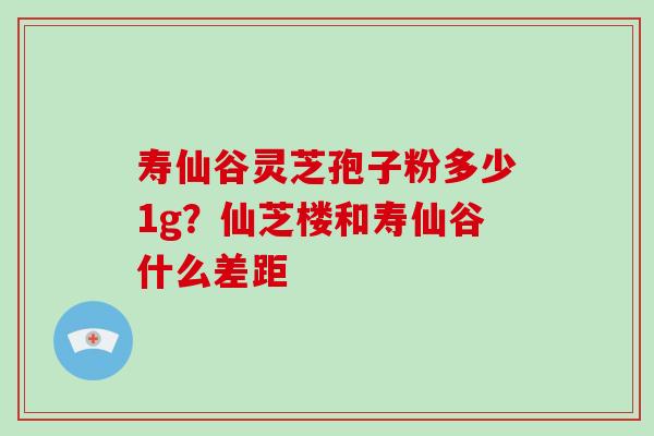 寿仙谷灵芝孢子粉多少1g？仙芝楼和寿仙谷什么差距