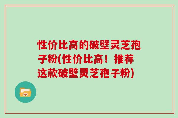 性价比高的破壁灵芝孢子粉(性价比高！推荐这款破壁灵芝孢子粉)