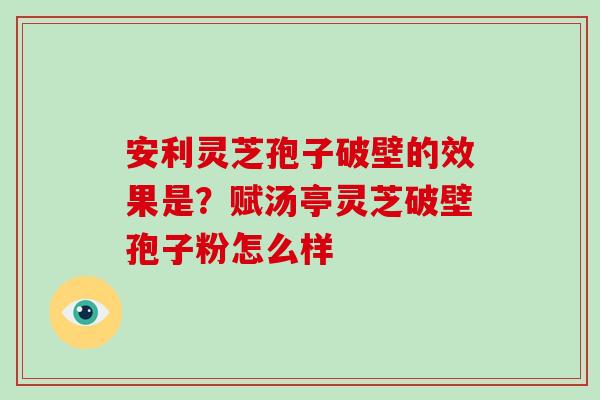 安利灵芝孢子破壁的效果是？赋汤亭灵芝破壁孢子粉怎么样