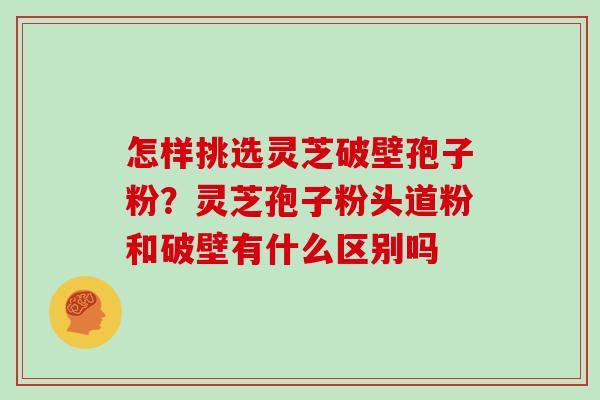 怎样挑选灵芝破壁孢子粉？灵芝孢子粉头道粉和破壁有什么区别吗