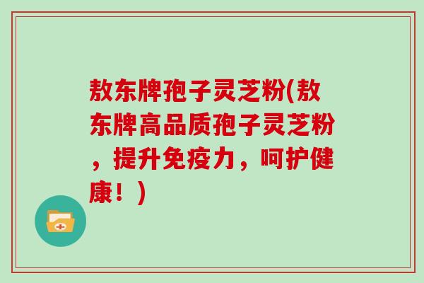 敖东牌孢子灵芝粉(敖东牌高品质孢子灵芝粉，提升免疫力，呵护健康！)