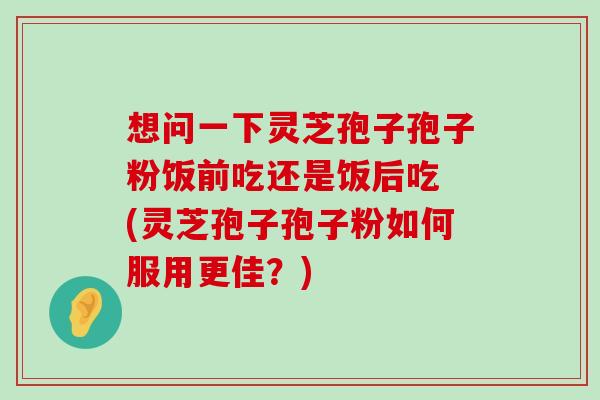 想问一下灵芝孢子孢子粉饭前吃还是饭后吃 (灵芝孢子孢子粉如何服用更佳？)