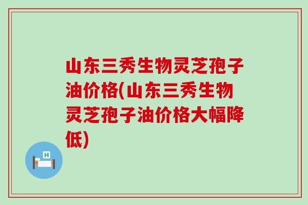 山东三秀生物灵芝孢子油价格(山东三秀生物灵芝孢子油价格大幅降低)