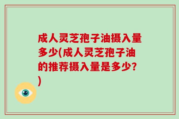 成人灵芝孢子油摄入量多少(成人灵芝孢子油的推荐摄入量是多少？)