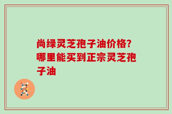 尚绿灵芝孢子油价格？哪里能买到正宗灵芝孢子油