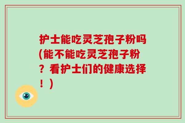 护士能吃灵芝孢子粉吗(能不能吃灵芝孢子粉？看护士们的健康选择！)