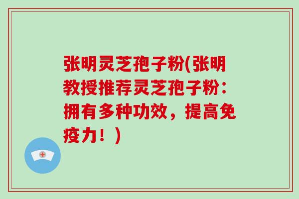 张明灵芝孢子粉(张明教授推荐灵芝孢子粉：拥有多种功效，提高免疫力！)