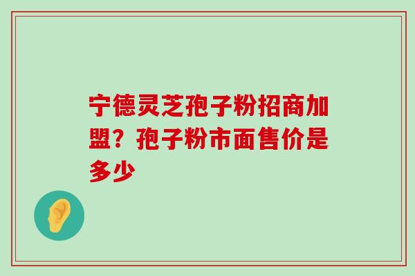 宁德灵芝孢子粉招商加盟？孢子粉市面售价是多少