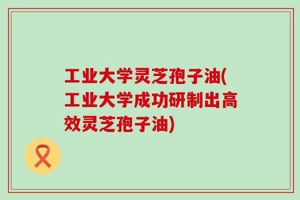 工业大学灵芝孢子油(工业大学成功研制出高效灵芝孢子油)