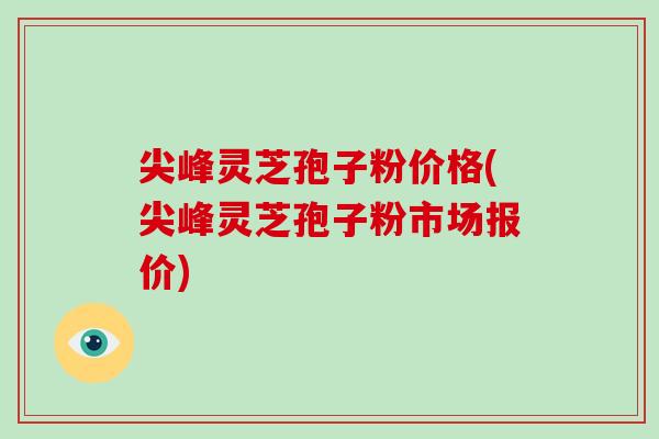 尖峰灵芝孢子粉价格(尖峰灵芝孢子粉市场报价)