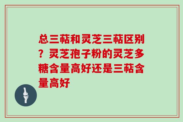 总三萜和灵芝三萜区别？灵芝孢子粉的灵芝多糖含量高好还是三萜含量高好