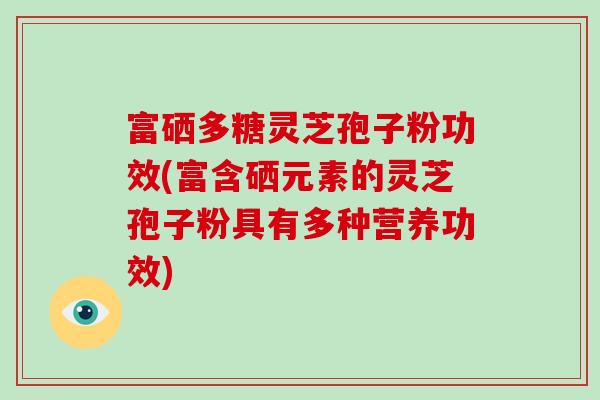 富硒多糖灵芝孢子粉功效(富含硒元素的灵芝孢子粉具有多种营养功效)