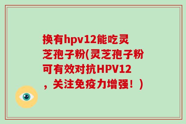 换有hpv12能吃灵芝孢子粉(灵芝孢子粉可有效对抗HPV12，关注免疫力增强！)