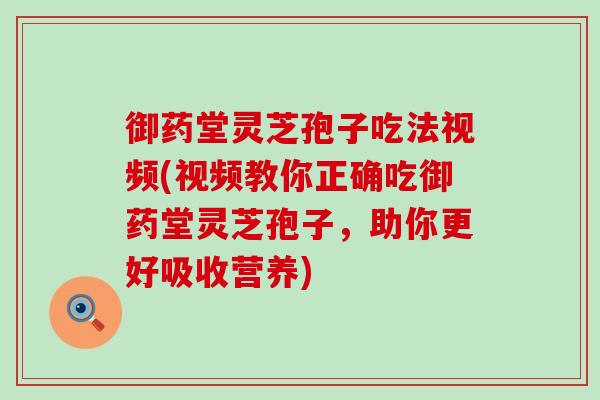 御药堂灵芝孢子吃法视频(视频教你正确吃御药堂灵芝孢子，助你更好吸收营养)