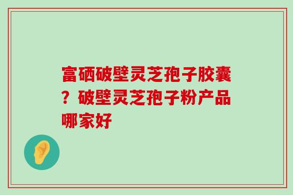 富硒破壁灵芝孢子胶囊？破壁灵芝孢子粉产品哪家好