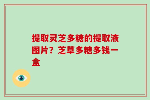 提取灵芝多糖的提取液图片？芝草多糖多钱一盒