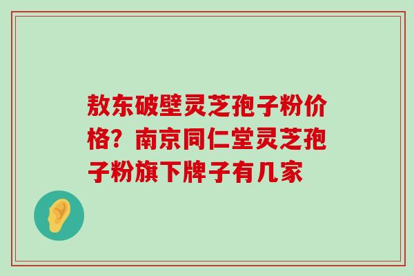 敖东破壁灵芝孢子粉价格？南京同仁堂灵芝孢子粉旗下牌子有几家