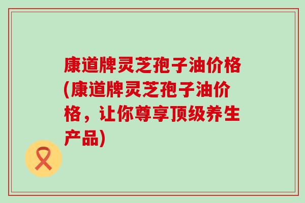 康道牌灵芝孢子油价格(康道牌灵芝孢子油价格，让你尊享养生产品)