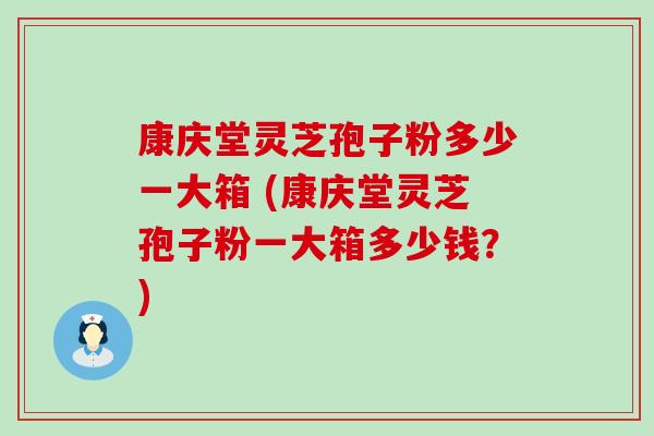 康庆堂灵芝孢子粉多少一大箱 (康庆堂灵芝孢子粉一大箱多少钱？)