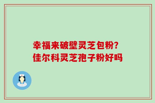 幸福来破壁灵芝包粉？佳尔科灵芝孢子粉好吗