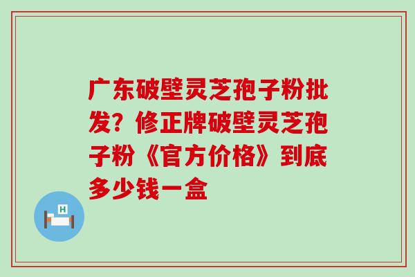 广东破壁灵芝孢子粉批发？修正牌破壁灵芝孢子粉《官方价格》到底多少钱一盒