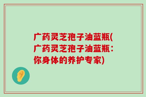 广药灵芝孢子油蓝瓶(广药灵芝孢子油蓝瓶：你身体的养护专家)