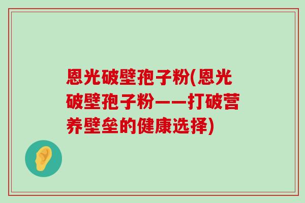 恩光破壁孢子粉(恩光破壁孢子粉——打破营养壁垒的健康选择)