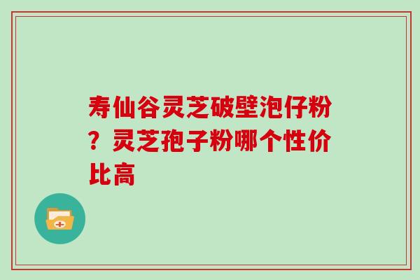 寿仙谷灵芝破壁泡仔粉？灵芝孢子粉哪个性价比高