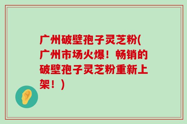 广州破壁孢子灵芝粉(广州市场火爆！畅销的破壁孢子灵芝粉重新上架！)