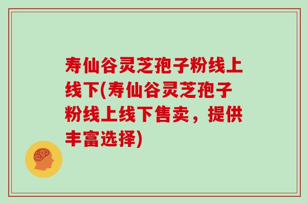 寿仙谷灵芝孢子粉线上线下(寿仙谷灵芝孢子粉线上线下售卖，提供丰富选择)