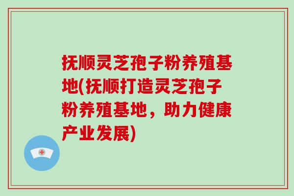 抚顺灵芝孢子粉养殖基地(抚顺打造灵芝孢子粉养殖基地，助力健康产业发展)