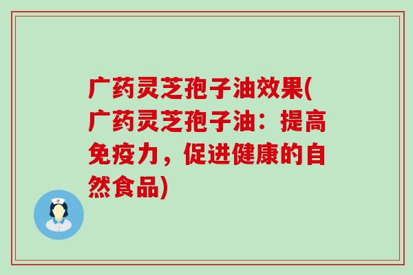 广药灵芝孢子油效果(广药灵芝孢子油：提高免疫力，促进健康的自然食品)