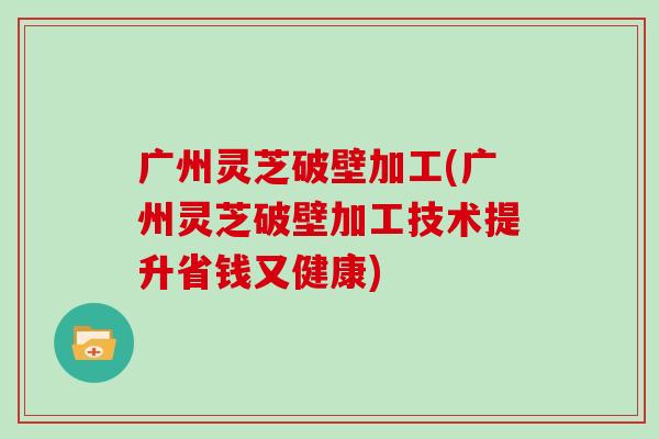 广州灵芝破壁加工(广州灵芝破壁加工技术提升省钱又健康)