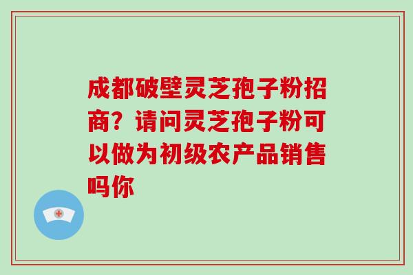 成都破壁灵芝孢子粉招商？请问灵芝孢子粉可以做为初级农产品销售吗你