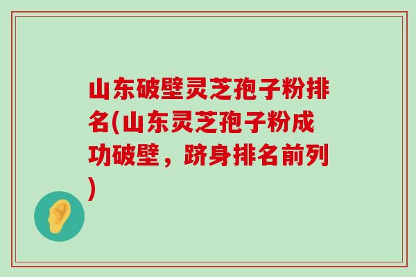 山东破壁灵芝孢子粉排名(山东灵芝孢子粉成功破壁，跻身排名前列)