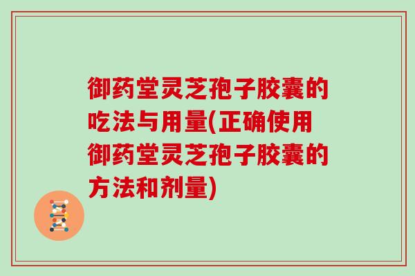 御药堂灵芝孢子胶囊的吃法与用量(正确使用御药堂灵芝孢子胶囊的方法和剂量)