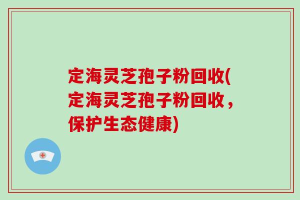 定海灵芝孢子粉回收(定海灵芝孢子粉回收，保护生态健康)