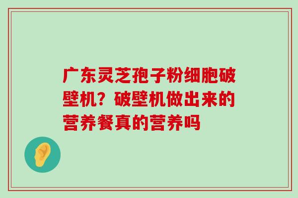 广东灵芝孢子粉细胞破壁机？破壁机做出来的营养餐真的营养吗