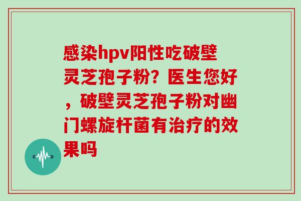 hpv阳性吃破壁灵芝孢子粉？医生您好，破壁灵芝孢子粉对幽门螺旋杆菌有的效果吗