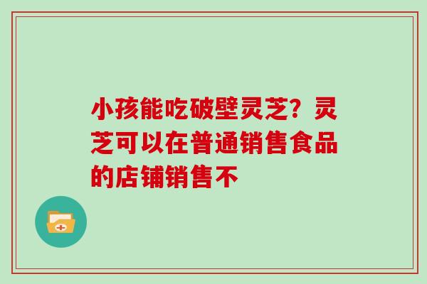 小孩能吃破壁灵芝？灵芝可以在普通销售食品的店铺销售不