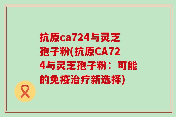 抗原ca724与灵芝孢子粉(抗原CA724与灵芝孢子粉：可能的免疫新选择)