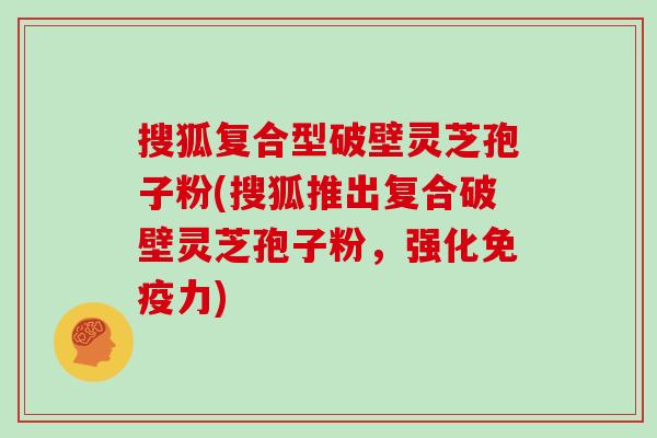 搜狐复合型破壁灵芝孢子粉(搜狐推出复合破壁灵芝孢子粉，强化免疫力)