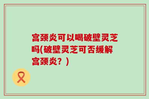 宫颈炎可以喝破壁灵芝吗(破壁灵芝可否缓解宫颈炎？)