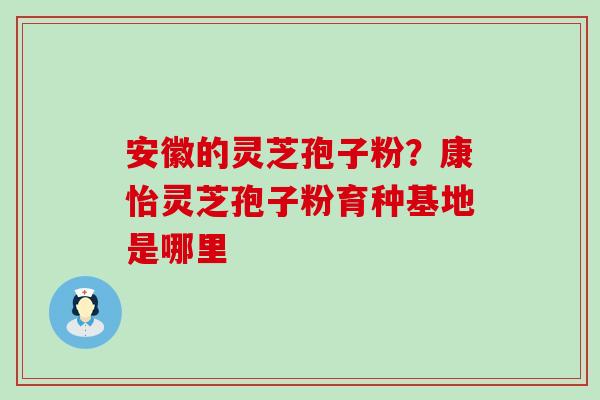 安徽的灵芝孢子粉？康怡灵芝孢子粉育种基地是哪里