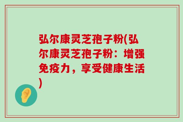 弘尔康灵芝孢子粉(弘尔康灵芝孢子粉：增强免疫力，享受健康生活)